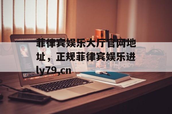 菲律宾娱乐大厅官网地址，正规菲律宾娱乐进ly79,cn