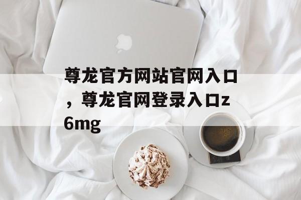 尊龙官方网站官网入口，尊龙官网登录入口z6mg